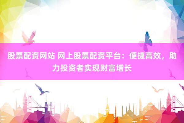 股票配资网站 网上股票配资平台：便捷高效，助力投资者实现财富增长