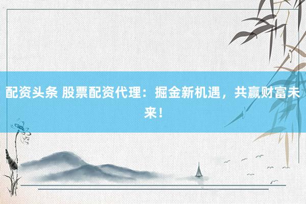 配资头条 股票配资代理：掘金新机遇，共赢财富未来！