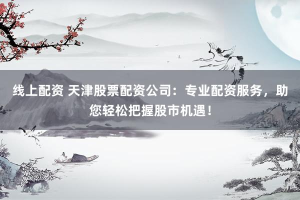 线上配资 天津股票配资公司：专业配资服务，助您轻松把握股市机遇！