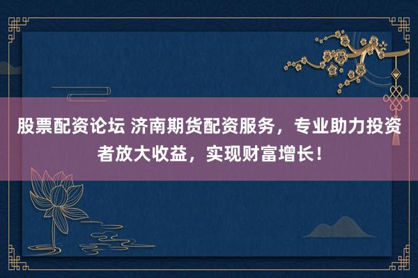 股票配资论坛 济南期货配资服务，专业助力投资者放大收益，实现财富增长！