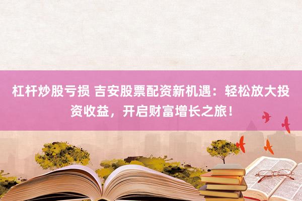 杠杆炒股亏损 吉安股票配资新机遇：轻松放大投资收益，开启财富增长之旅！