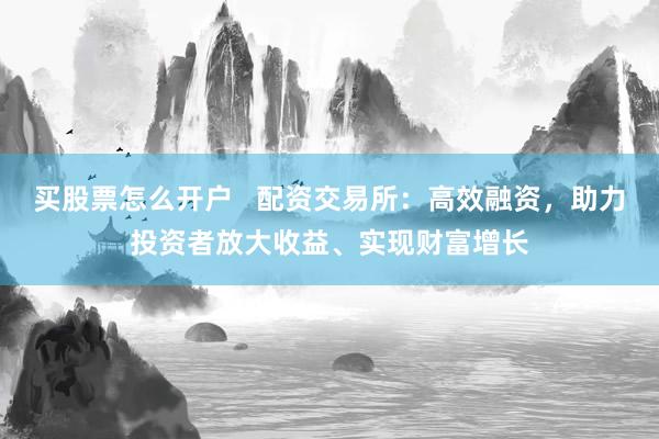 买股票怎么开户   配资交易所：高效融资，助力投资者放大收益、实现财富增长