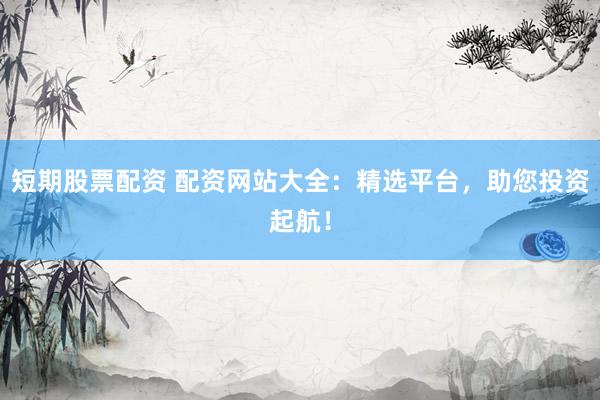 短期股票配资 配资网站大全：精选平台，助您投资起航！
