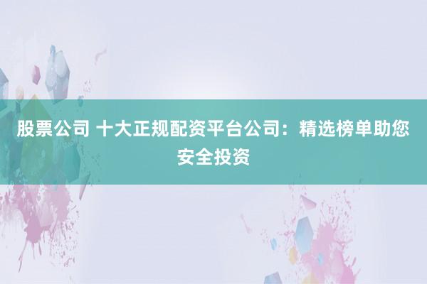 股票公司 十大正规配资平台公司：精选榜单助您安全投资