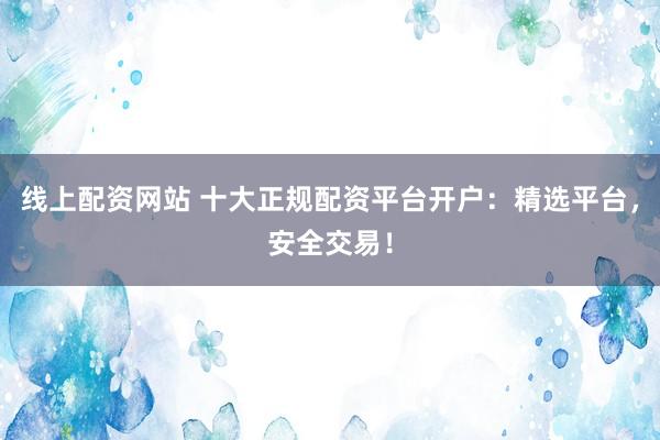 线上配资网站 十大正规配资平台开户：精选平台，安全交易！