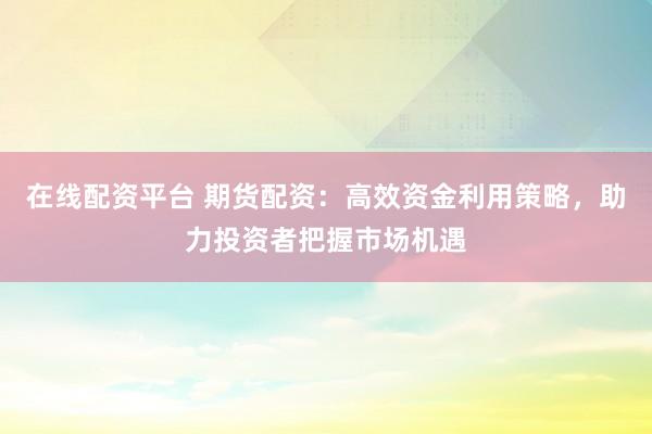 在线配资平台 期货配资：高效资金利用策略，助力投资者把握市场机遇