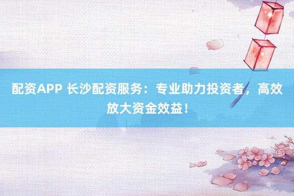 配资APP 长沙配资服务：专业助力投资者，高效放大资金效益！