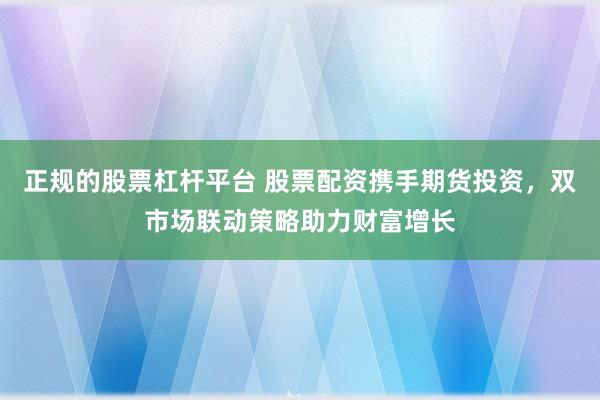 正规的股票杠杆平台 股票配资携手期货投资，双市场联动策略助力财富增长