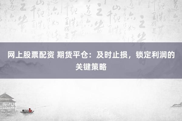 网上股票配资 期货平仓：及时止损，锁定利润的关键策略