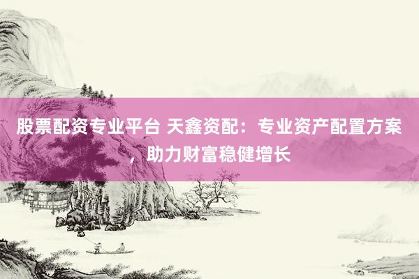 股票配资专业平台 天鑫资配：专业资产配置方案，助力财富稳健增长
