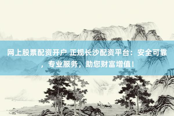 网上股票配资开户 正规长沙配资平台：安全可靠，专业服务，助您财富增值！