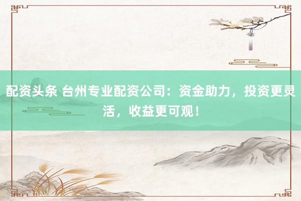 配资头条 台州专业配资公司：资金助力，投资更灵活，收益更可观！
