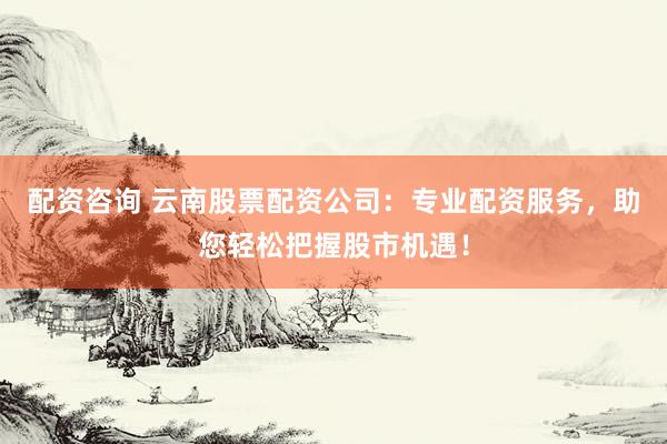 配资咨询 云南股票配资公司：专业配资服务，助您轻松把握股市机遇！