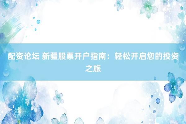 配资论坛 新疆股票开户指南：轻松开启您的投资之旅