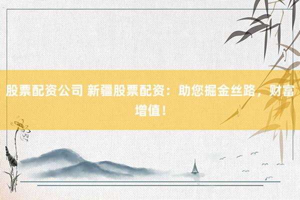 股票配资公司 新疆股票配资：助您掘金丝路，财富增值！