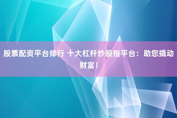 股票配资平台排行 十大杠杆炒股指平台：助您撬动财富！