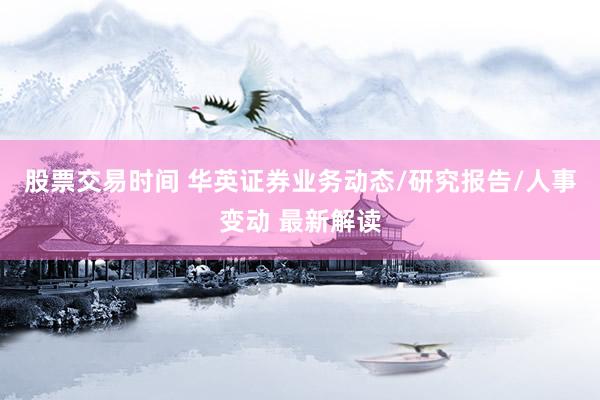 股票交易时间 华英证券业务动态/研究报告/人事变动 最新解读