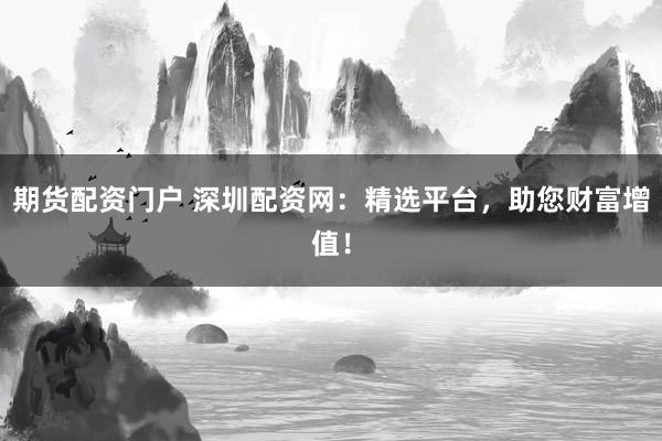 期货配资门户 深圳配资网：精选平台，助您财富增值！