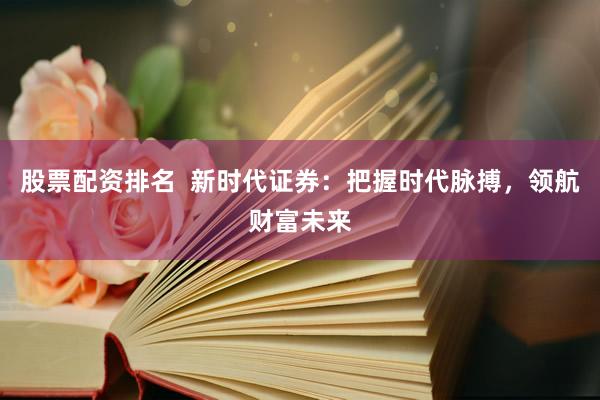 股票配资排名  新时代证券：把握时代脉搏，领航财富未来