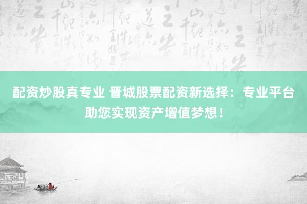 配资炒股真专业 晋城股票配资新选择：专业平台助您实现资产增值梦想！