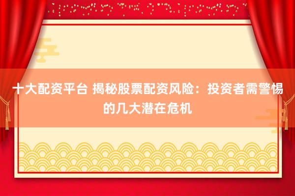 十大配资平台 揭秘股票配资风险：投资者需警惕的几大潜在危机