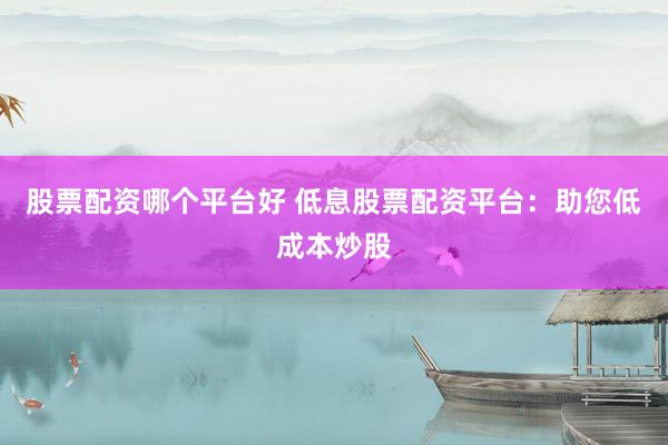 股票配资哪个平台好 低息股票配资平台：助您低成本炒股