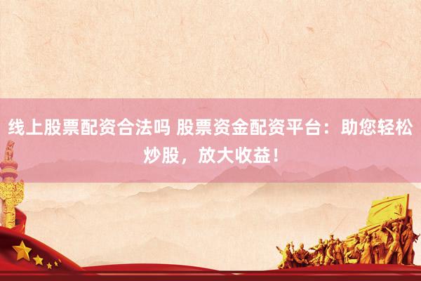 线上股票配资合法吗 股票资金配资平台：助您轻松炒股，放大收益！