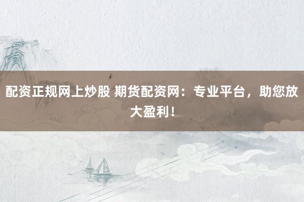 配资正规网上炒股 期货配资网：专业平台，助您放大盈利！