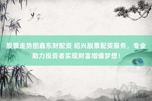 股票走势图鑫东财配资 绍兴股票配资服务，专业助力投资者实现财富增值梦想！