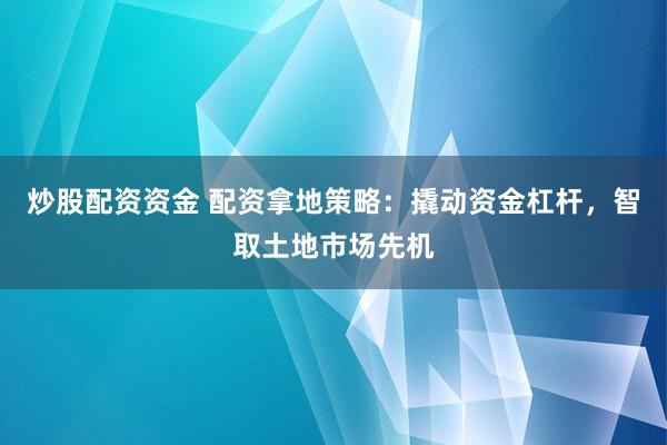 炒股配资资金 配资拿地策略：撬动资金杠杆，智取土地市场先机