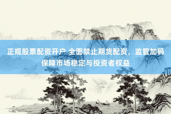 正规股票配资开户 全面禁止期货配资，监管加码保障市场稳定与投资者权益