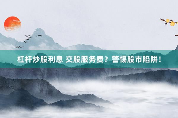 杠杆炒股利息 交股服务费？警惕股市陷阱！