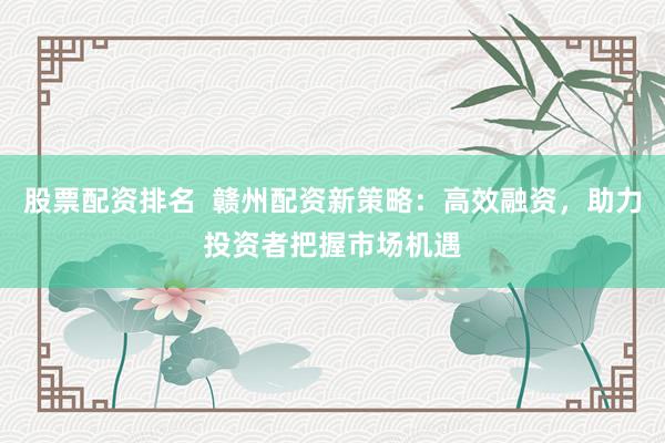 股票配资排名  赣州配资新策略：高效融资，助力投资者把握市场机遇