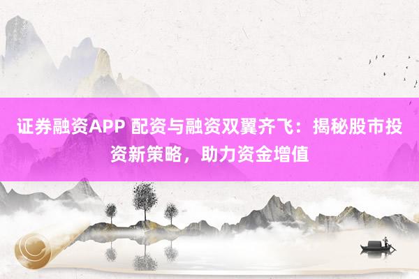 证券融资APP 配资与融资双翼齐飞：揭秘股市投资新策略，助力资金增值