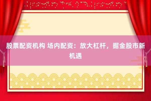 股票配资机构 场内配资：放大杠杆，掘金股市新机遇