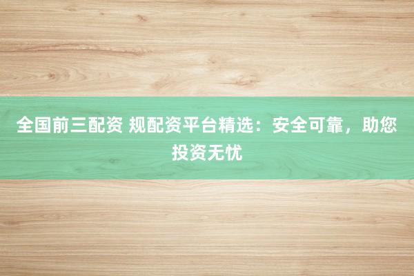 全国前三配资 规配资平台精选：安全可靠，助您投资无忧