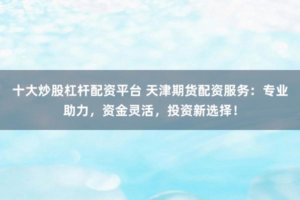 十大炒股杠杆配资平台 天津期货配资服务:专业助力,资金灵活,投资新选择!
