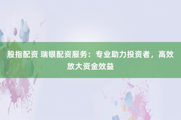 股指配资 瑞银配资服务：专业助力投资者，高效放大资金效益