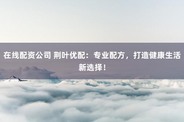 在线配资公司 荆叶优配:专业配方,打造健康生活新选择!