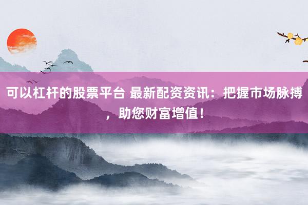可以杠杆的股票平台 最新配资资讯：把握市场脉搏，助您财富增值！