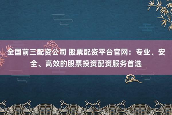 全国前三配资公司 股票配资平台官网:专业、安全、高效的股票投资配资服务首选