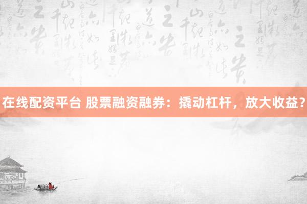 在线配资平台 股票融资融券：撬动杠杆，放大收益？
