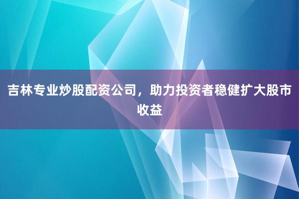 吉林专业炒股配资公司,助力投资者稳健扩大股市收益