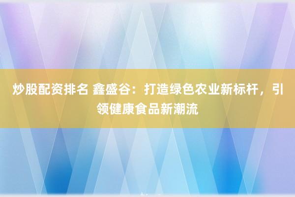 炒股配资排名 鑫盛谷:打造绿色农业新标杆,引领健康食品新潮流