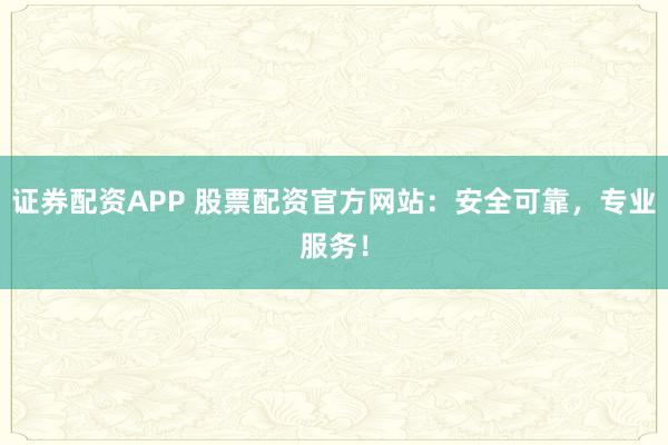 证券配资APP 股票配资官方网站：安全可靠，专业服务！