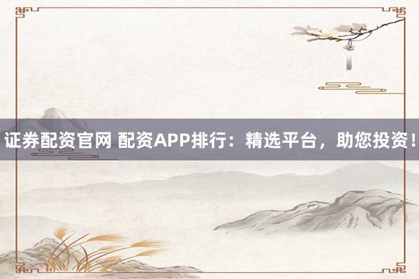 证券配资官网 配资APP排行：精选平台，助您投资！