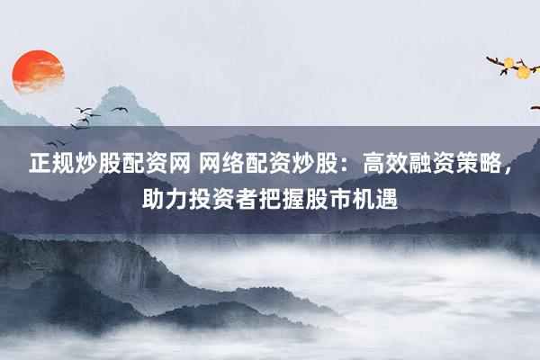 正规炒股配资网 网络配资炒股：高效融资策略，助力投资者把握股市机遇