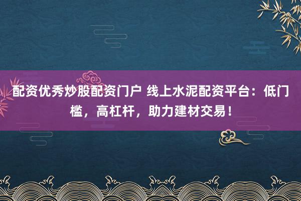 配资优秀炒股配资门户 线上水泥配资平台：低门槛，高杠杆，助力建材交易！