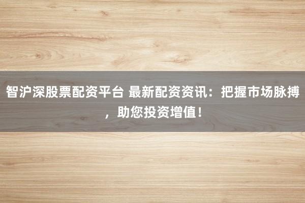 智沪深股票配资平台 最新配资资讯：把握市场脉搏，助您投资增值！