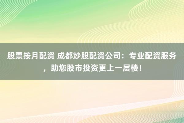 股票按月配资 成都炒股配资公司:专业配资服务,助您股市投资更上一层楼!